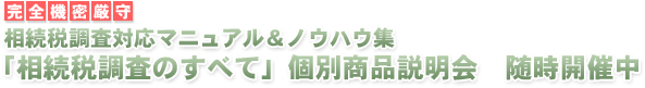 完全機密厳守　相続税調査対応マニュアル＆ノウハウ集
「相続税調査のすべて」個別商品説明会　随時開催中